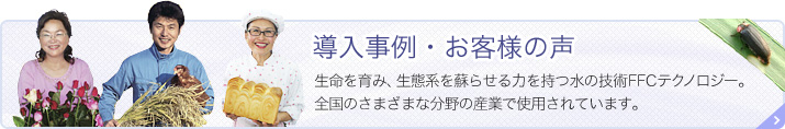 導入事例・お客様の声 生命を育み、生態系を蘇らせる力を持つ水の技術 FFCテクノロジー。 全国のさまざまな分野の産業で使用されています。