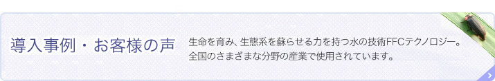 導入事例・お客様の声 生命を育み、生態系を蘇らせる力を持つ水の技術 FFCテクノロジー。 全国のさまざまな分野の産業で使用されています。