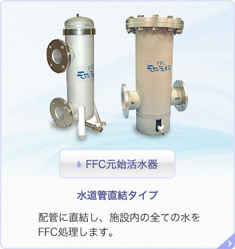 FFC元始活水器 水道管直結タイプ 配管に直結し、施設内の全ての水をFFC処理します。